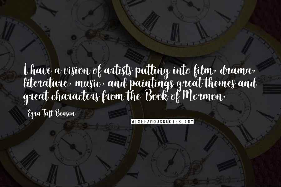 Ezra Taft Benson Quotes: I have a vision of artists putting into film, drama, literature, music, and paintings great themes and great characters from the Book of Mormon.