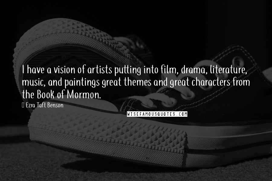 Ezra Taft Benson Quotes: I have a vision of artists putting into film, drama, literature, music, and paintings great themes and great characters from the Book of Mormon.