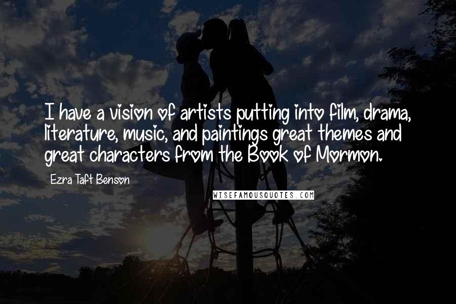 Ezra Taft Benson Quotes: I have a vision of artists putting into film, drama, literature, music, and paintings great themes and great characters from the Book of Mormon.