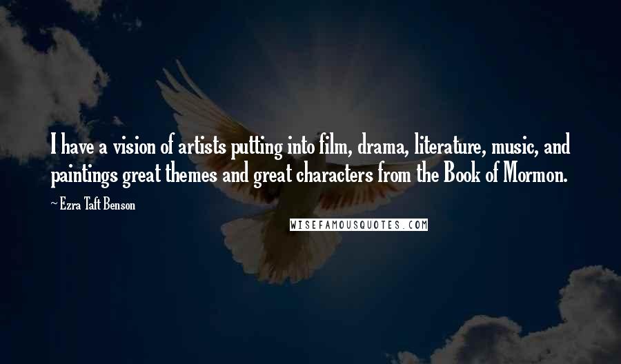 Ezra Taft Benson Quotes: I have a vision of artists putting into film, drama, literature, music, and paintings great themes and great characters from the Book of Mormon.