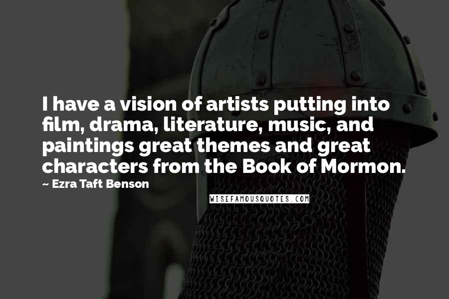 Ezra Taft Benson Quotes: I have a vision of artists putting into film, drama, literature, music, and paintings great themes and great characters from the Book of Mormon.