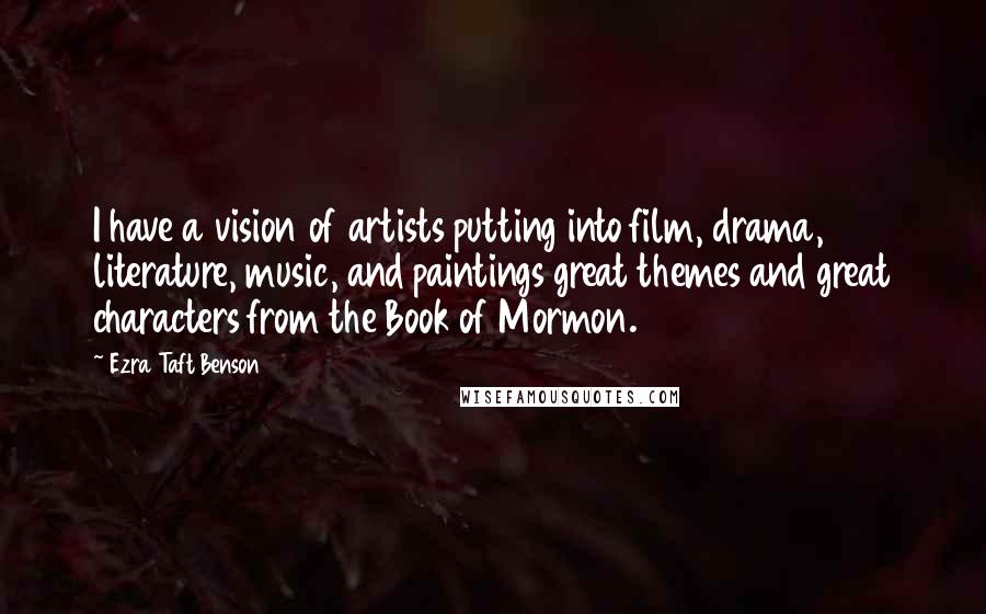 Ezra Taft Benson Quotes: I have a vision of artists putting into film, drama, literature, music, and paintings great themes and great characters from the Book of Mormon.