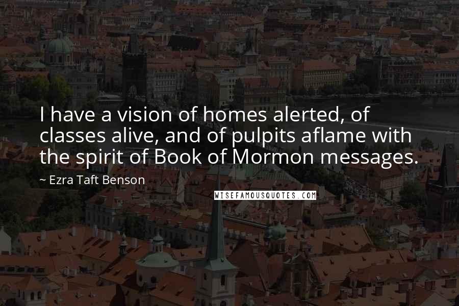 Ezra Taft Benson Quotes: I have a vision of homes alerted, of classes alive, and of pulpits aflame with the spirit of Book of Mormon messages.