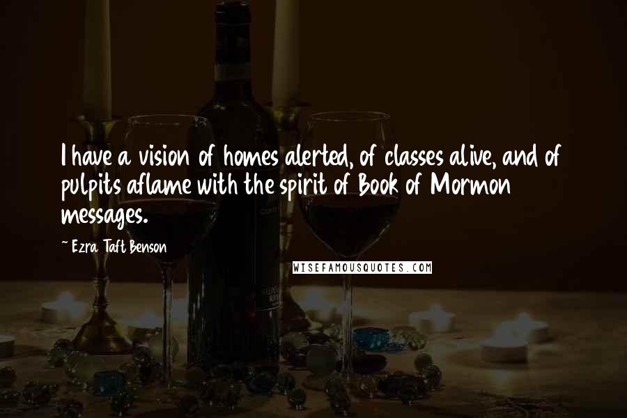 Ezra Taft Benson Quotes: I have a vision of homes alerted, of classes alive, and of pulpits aflame with the spirit of Book of Mormon messages.