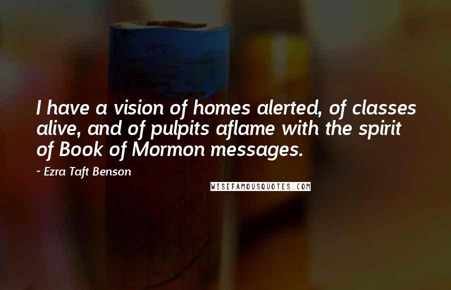 Ezra Taft Benson Quotes: I have a vision of homes alerted, of classes alive, and of pulpits aflame with the spirit of Book of Mormon messages.