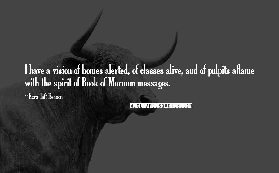 Ezra Taft Benson Quotes: I have a vision of homes alerted, of classes alive, and of pulpits aflame with the spirit of Book of Mormon messages.