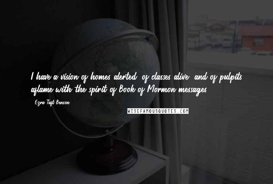 Ezra Taft Benson Quotes: I have a vision of homes alerted, of classes alive, and of pulpits aflame with the spirit of Book of Mormon messages.