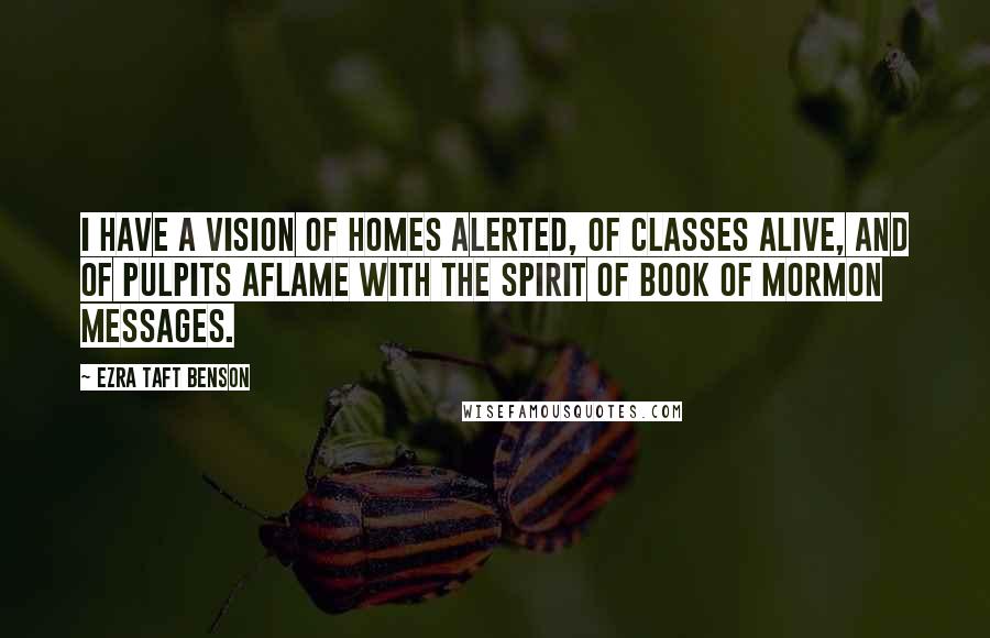 Ezra Taft Benson Quotes: I have a vision of homes alerted, of classes alive, and of pulpits aflame with the spirit of Book of Mormon messages.
