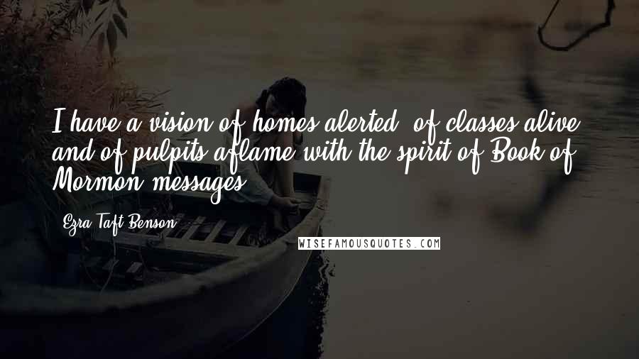 Ezra Taft Benson Quotes: I have a vision of homes alerted, of classes alive, and of pulpits aflame with the spirit of Book of Mormon messages.