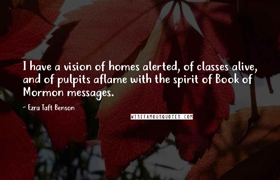 Ezra Taft Benson Quotes: I have a vision of homes alerted, of classes alive, and of pulpits aflame with the spirit of Book of Mormon messages.