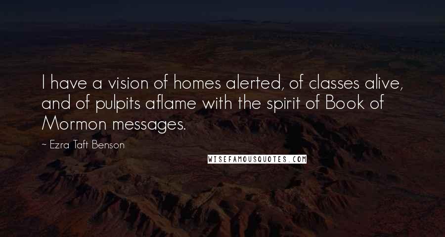 Ezra Taft Benson Quotes: I have a vision of homes alerted, of classes alive, and of pulpits aflame with the spirit of Book of Mormon messages.