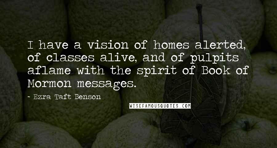 Ezra Taft Benson Quotes: I have a vision of homes alerted, of classes alive, and of pulpits aflame with the spirit of Book of Mormon messages.