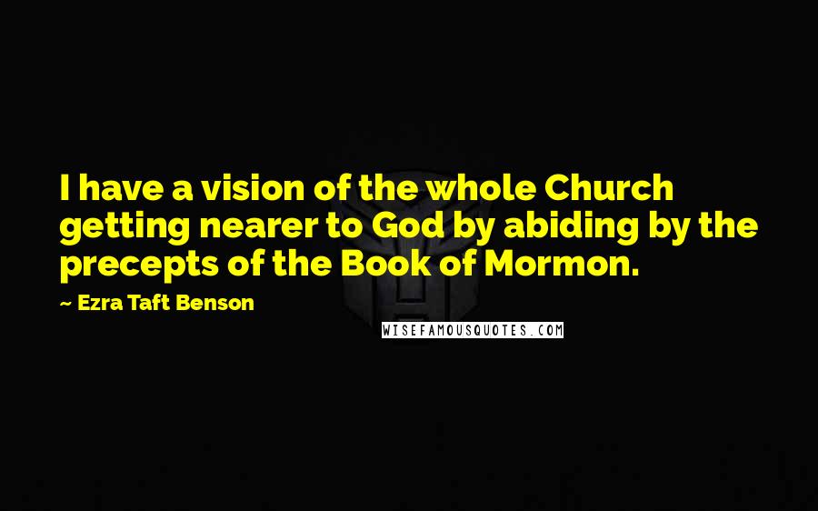 Ezra Taft Benson Quotes: I have a vision of the whole Church getting nearer to God by abiding by the precepts of the Book of Mormon.