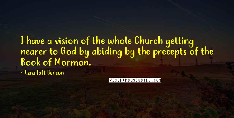 Ezra Taft Benson Quotes: I have a vision of the whole Church getting nearer to God by abiding by the precepts of the Book of Mormon.