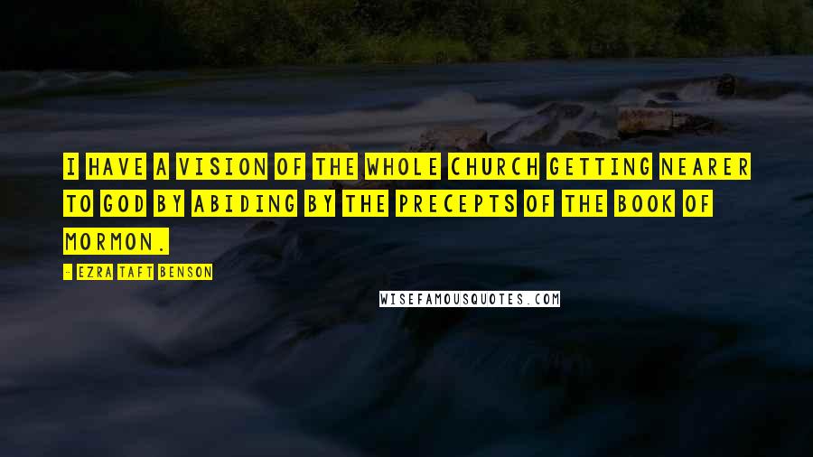 Ezra Taft Benson Quotes: I have a vision of the whole Church getting nearer to God by abiding by the precepts of the Book of Mormon.