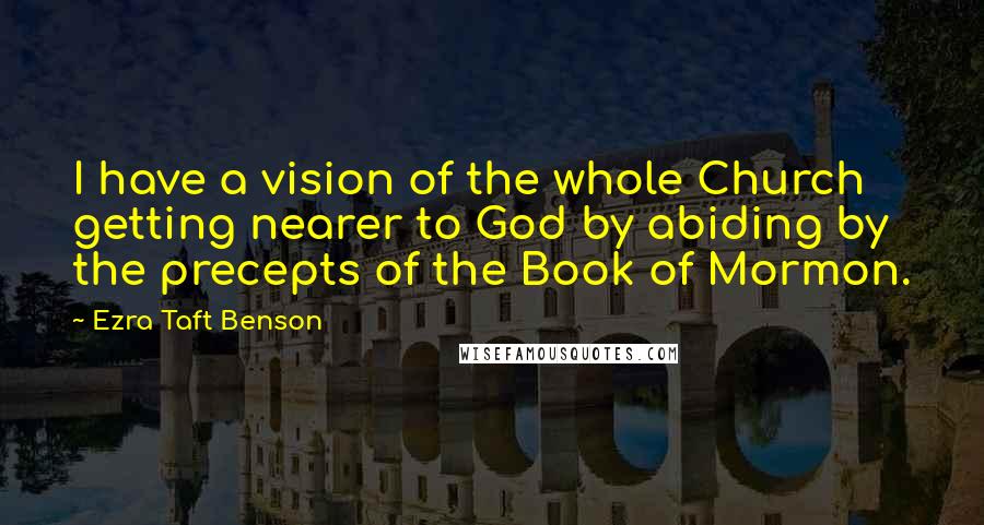 Ezra Taft Benson Quotes: I have a vision of the whole Church getting nearer to God by abiding by the precepts of the Book of Mormon.