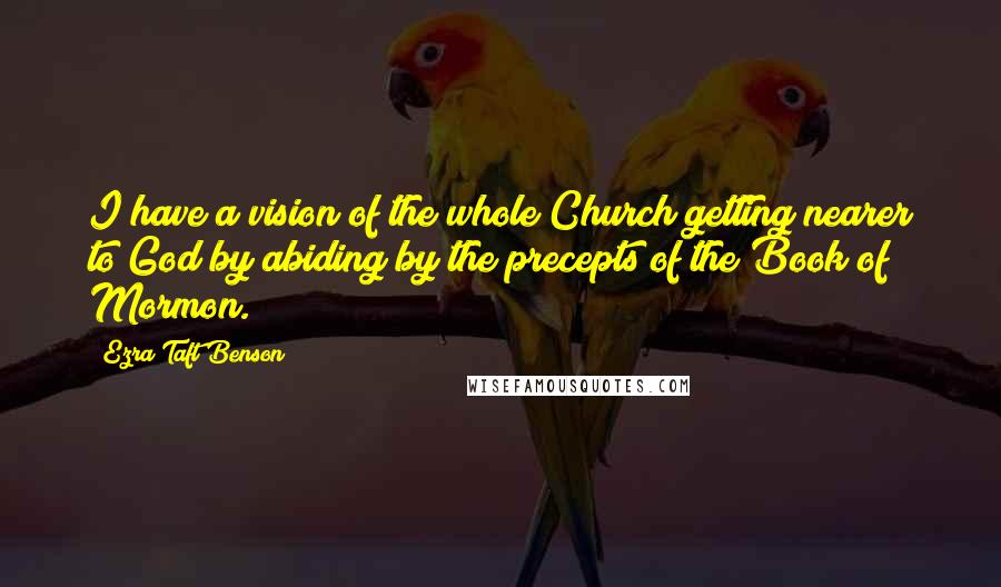 Ezra Taft Benson Quotes: I have a vision of the whole Church getting nearer to God by abiding by the precepts of the Book of Mormon.