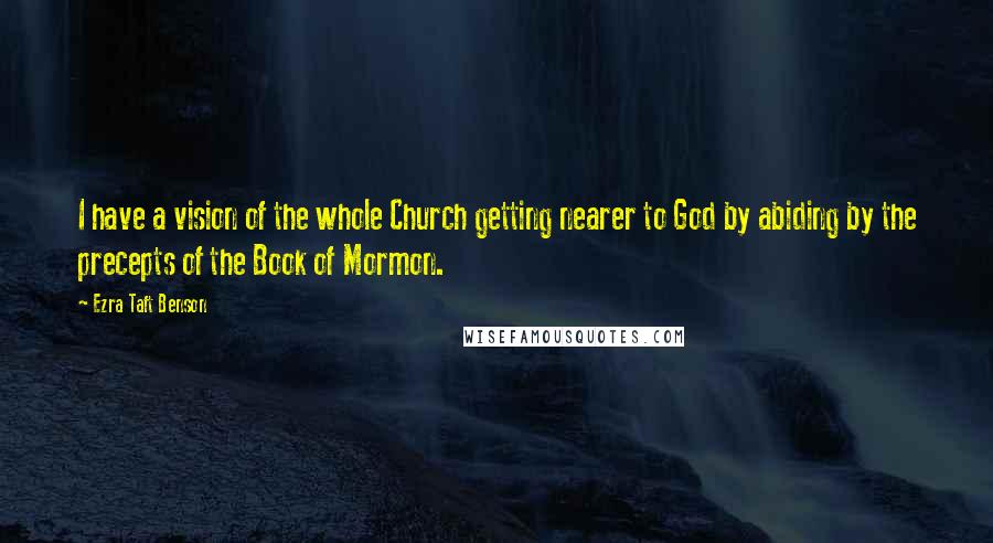 Ezra Taft Benson Quotes: I have a vision of the whole Church getting nearer to God by abiding by the precepts of the Book of Mormon.