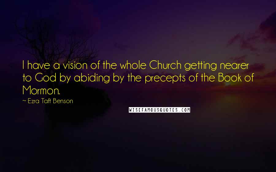 Ezra Taft Benson Quotes: I have a vision of the whole Church getting nearer to God by abiding by the precepts of the Book of Mormon.