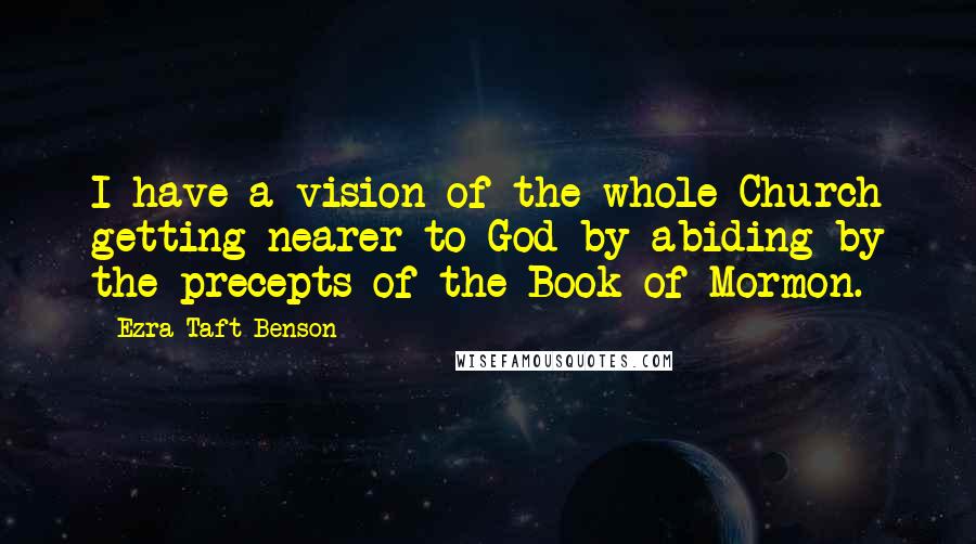 Ezra Taft Benson Quotes: I have a vision of the whole Church getting nearer to God by abiding by the precepts of the Book of Mormon.