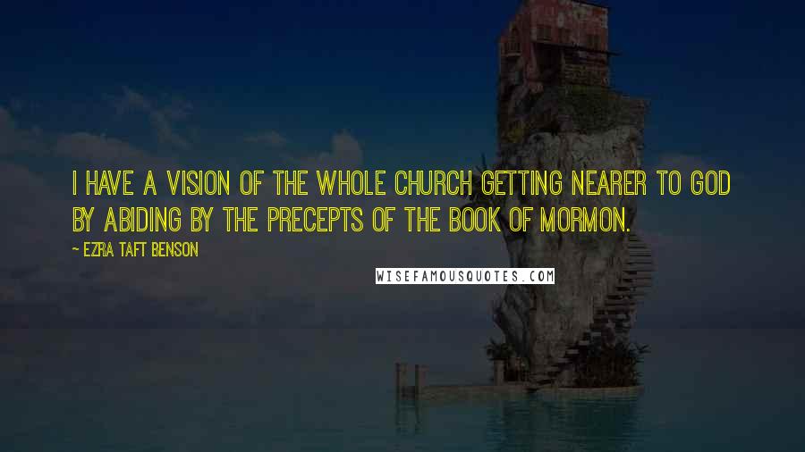 Ezra Taft Benson Quotes: I have a vision of the whole Church getting nearer to God by abiding by the precepts of the Book of Mormon.