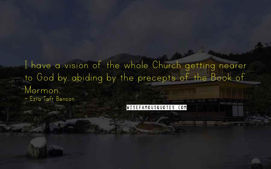 Ezra Taft Benson Quotes: I have a vision of the whole Church getting nearer to God by abiding by the precepts of the Book of Mormon.