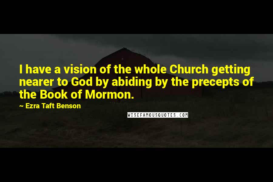 Ezra Taft Benson Quotes: I have a vision of the whole Church getting nearer to God by abiding by the precepts of the Book of Mormon.