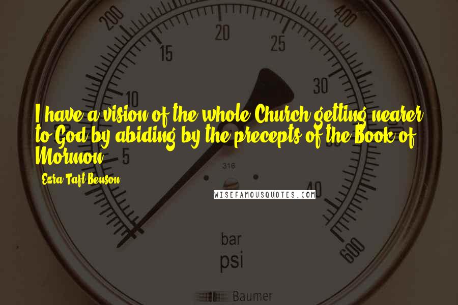 Ezra Taft Benson Quotes: I have a vision of the whole Church getting nearer to God by abiding by the precepts of the Book of Mormon.