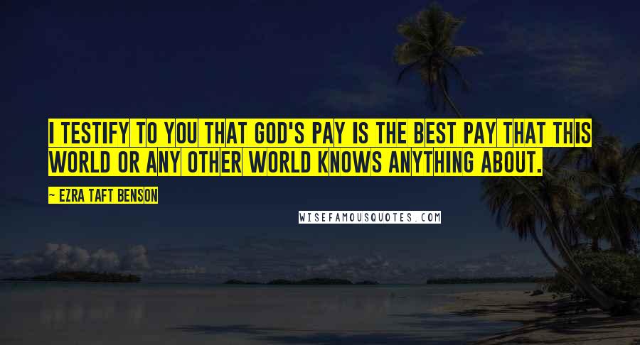Ezra Taft Benson Quotes: I testify to you that God's pay is the best pay that this world or any other world knows anything about.
