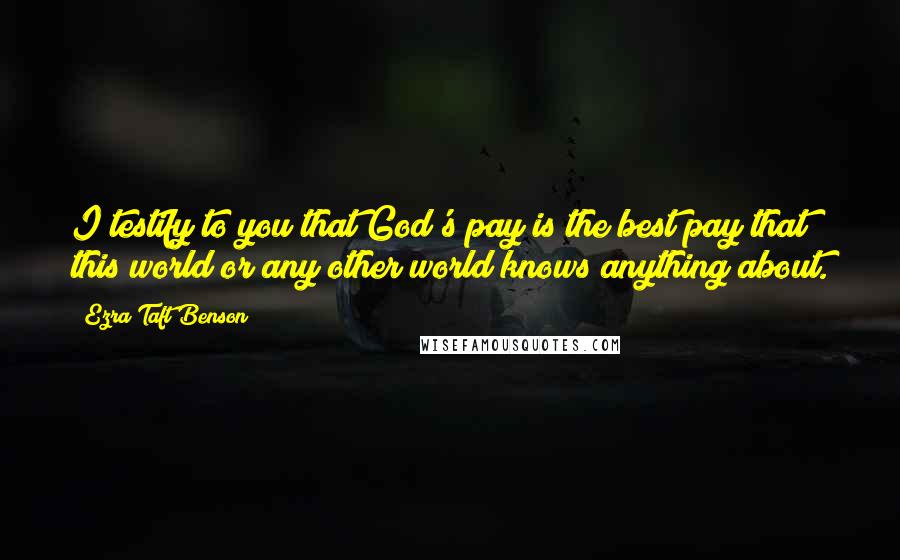 Ezra Taft Benson Quotes: I testify to you that God's pay is the best pay that this world or any other world knows anything about.