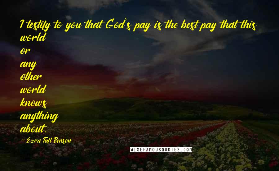 Ezra Taft Benson Quotes: I testify to you that God's pay is the best pay that this world or any other world knows anything about.