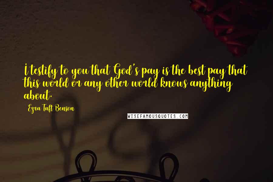 Ezra Taft Benson Quotes: I testify to you that God's pay is the best pay that this world or any other world knows anything about.