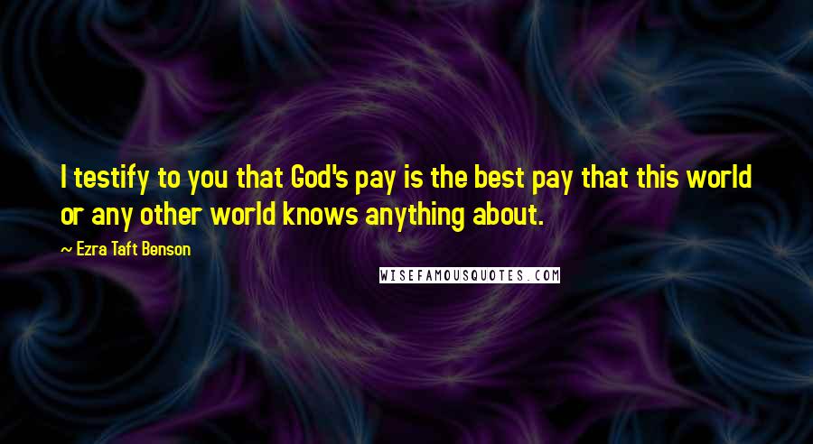 Ezra Taft Benson Quotes: I testify to you that God's pay is the best pay that this world or any other world knows anything about.