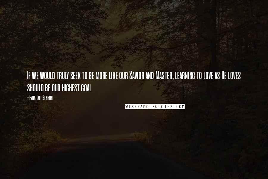 Ezra Taft Benson Quotes: If we would truly seek to be more like our Savior and Master, learning to love as He loves should be our highest goal