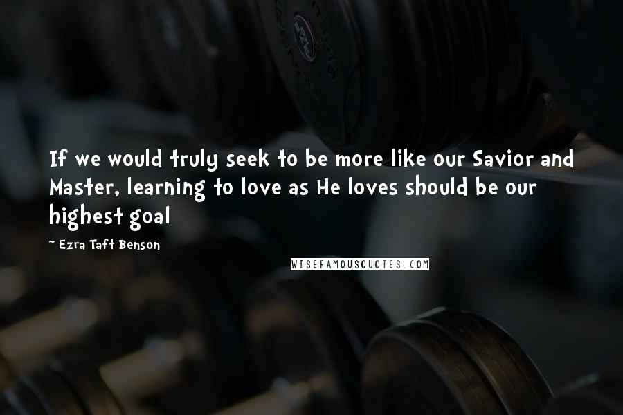 Ezra Taft Benson Quotes: If we would truly seek to be more like our Savior and Master, learning to love as He loves should be our highest goal