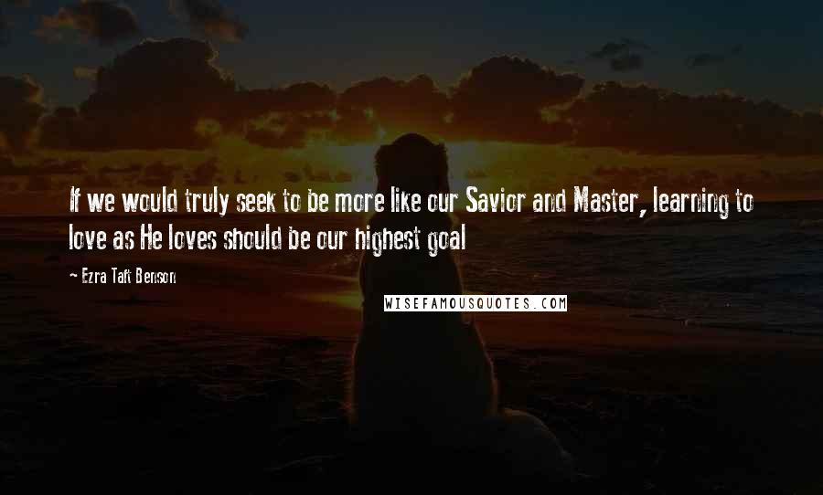 Ezra Taft Benson Quotes: If we would truly seek to be more like our Savior and Master, learning to love as He loves should be our highest goal
