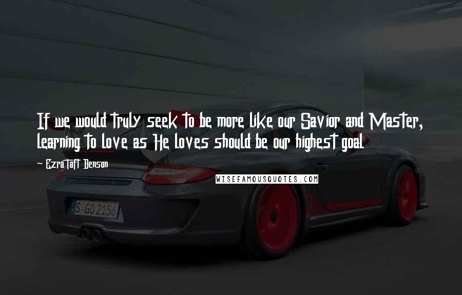 Ezra Taft Benson Quotes: If we would truly seek to be more like our Savior and Master, learning to love as He loves should be our highest goal