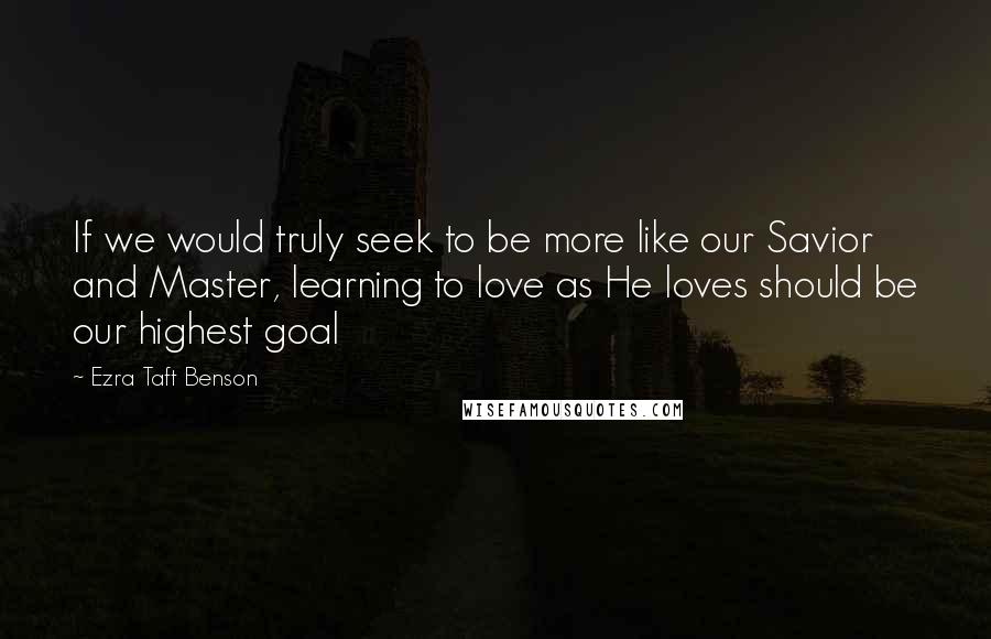 Ezra Taft Benson Quotes: If we would truly seek to be more like our Savior and Master, learning to love as He loves should be our highest goal