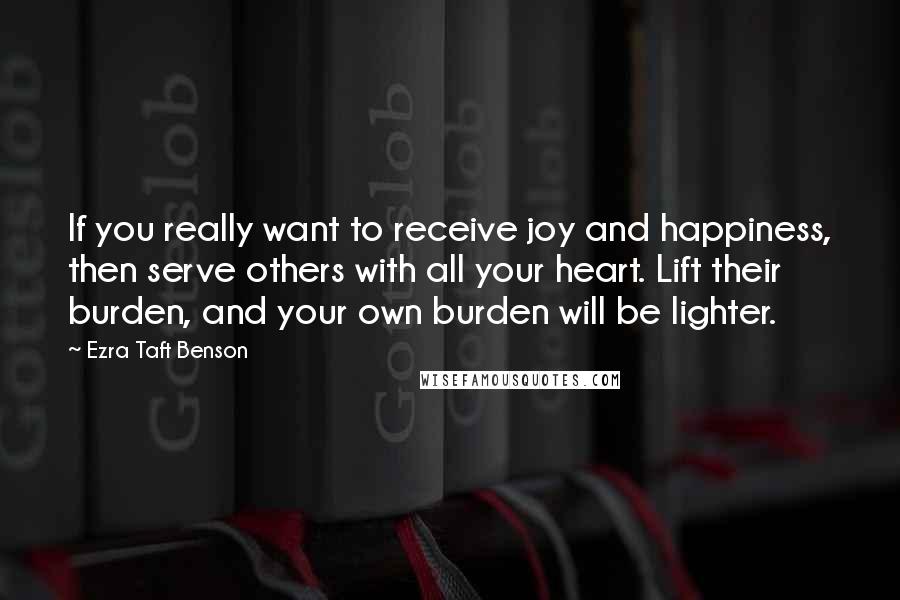 Ezra Taft Benson Quotes: If you really want to receive joy and happiness, then serve others with all your heart. Lift their burden, and your own burden will be lighter.