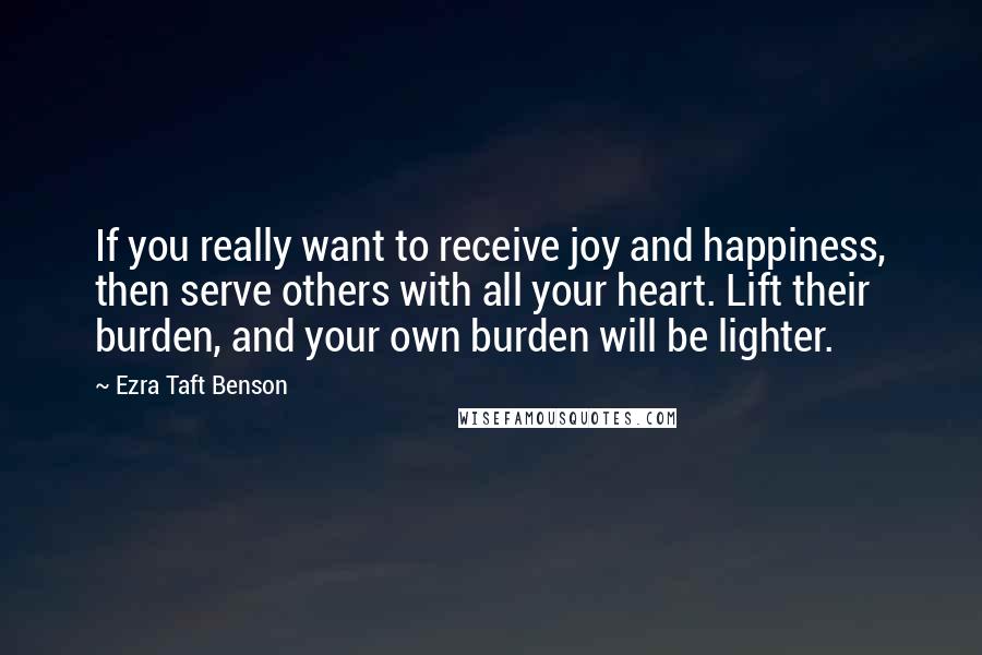 Ezra Taft Benson Quotes: If you really want to receive joy and happiness, then serve others with all your heart. Lift their burden, and your own burden will be lighter.