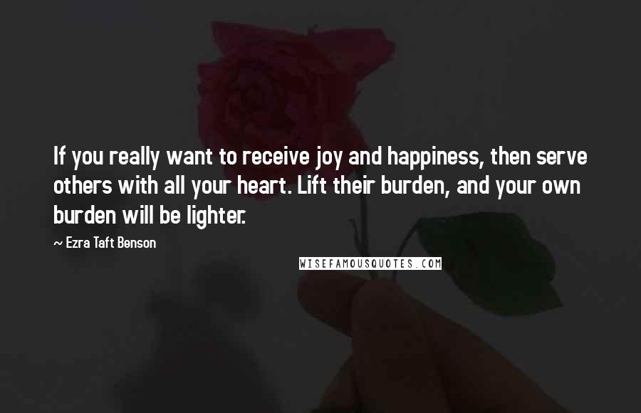 Ezra Taft Benson Quotes: If you really want to receive joy and happiness, then serve others with all your heart. Lift their burden, and your own burden will be lighter.