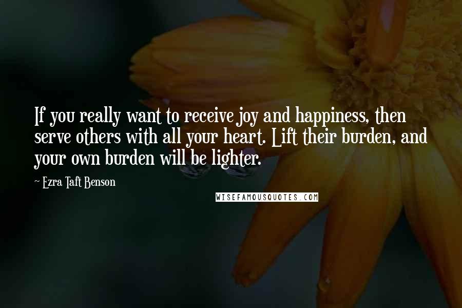 Ezra Taft Benson Quotes: If you really want to receive joy and happiness, then serve others with all your heart. Lift their burden, and your own burden will be lighter.