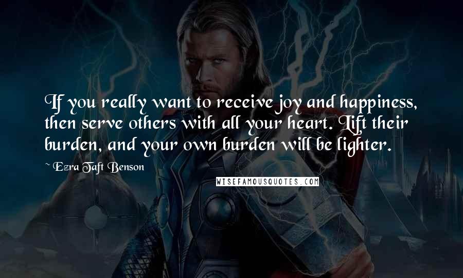 Ezra Taft Benson Quotes: If you really want to receive joy and happiness, then serve others with all your heart. Lift their burden, and your own burden will be lighter.