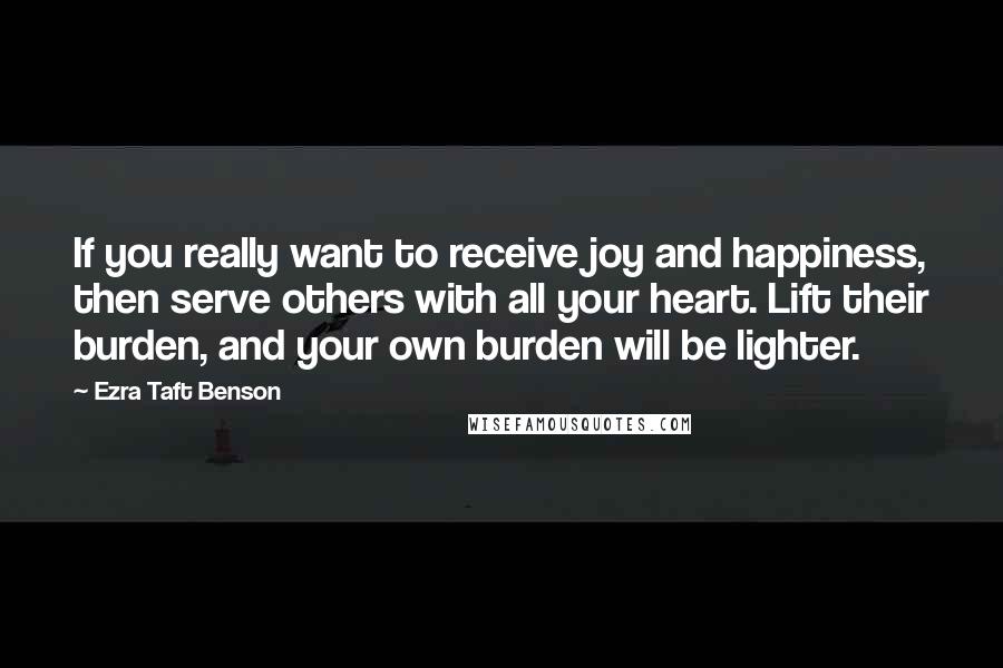 Ezra Taft Benson Quotes: If you really want to receive joy and happiness, then serve others with all your heart. Lift their burden, and your own burden will be lighter.