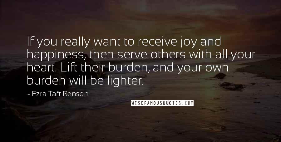 Ezra Taft Benson Quotes: If you really want to receive joy and happiness, then serve others with all your heart. Lift their burden, and your own burden will be lighter.