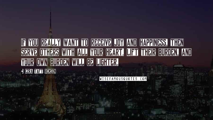 Ezra Taft Benson Quotes: If you really want to receive joy and happiness, then serve others with all your heart. Lift their burden, and your own burden will be lighter.