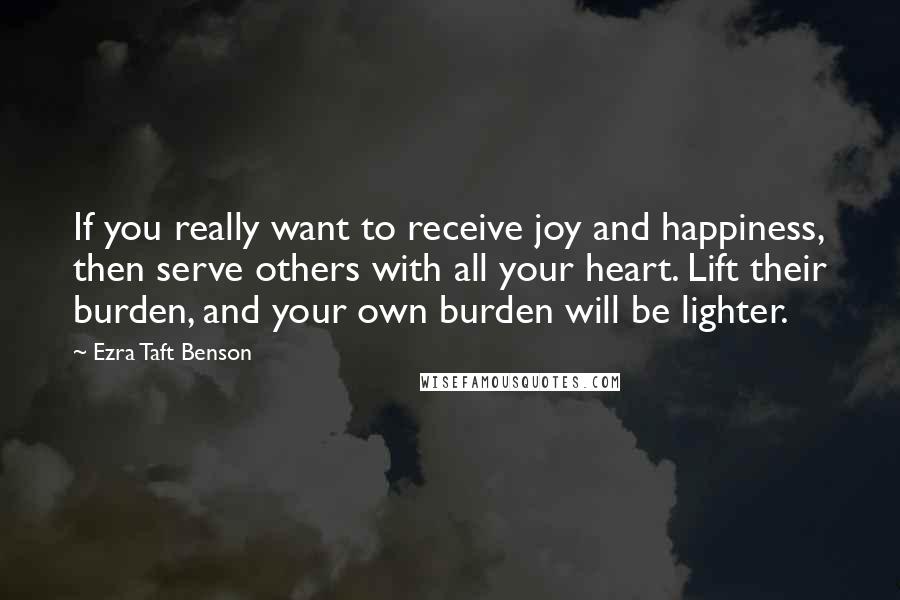 Ezra Taft Benson Quotes: If you really want to receive joy and happiness, then serve others with all your heart. Lift their burden, and your own burden will be lighter.