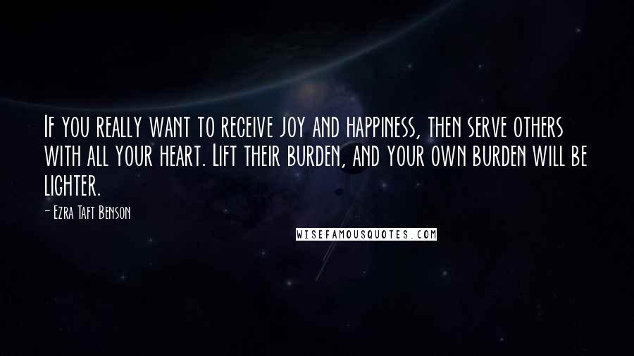 Ezra Taft Benson Quotes: If you really want to receive joy and happiness, then serve others with all your heart. Lift their burden, and your own burden will be lighter.