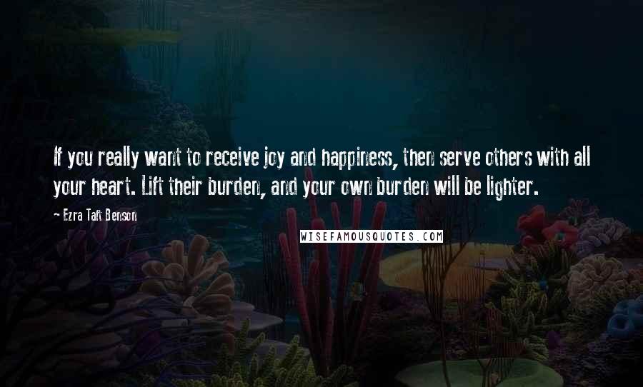 Ezra Taft Benson Quotes: If you really want to receive joy and happiness, then serve others with all your heart. Lift their burden, and your own burden will be lighter.