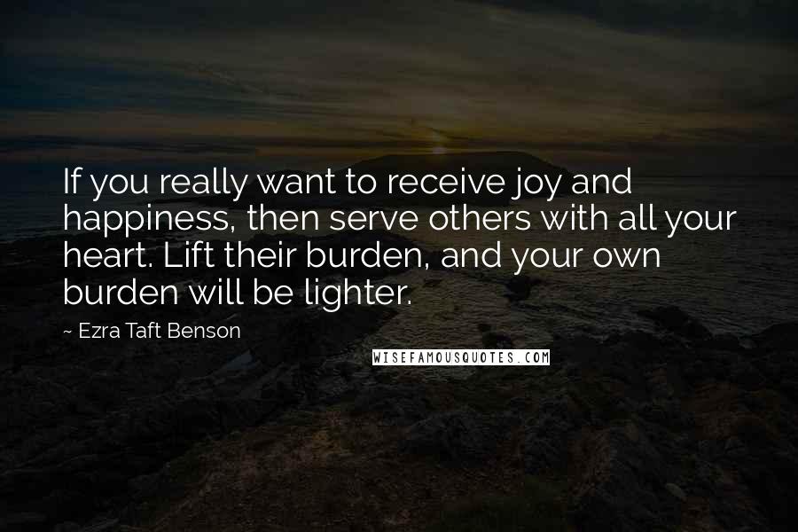 Ezra Taft Benson Quotes: If you really want to receive joy and happiness, then serve others with all your heart. Lift their burden, and your own burden will be lighter.